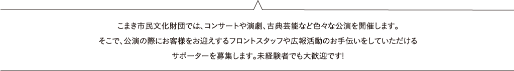 こまき市民文化財団では、コンサートや演劇、古典芸能など色々な公演を開催します。そこで、公演の際にお客様をお迎えするフロントスタッフや広報活動のお手伝いをしていただけるサポーターを募集します。未経験者でも大歓迎です!