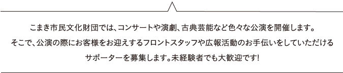 こまき市民文化財団では、コンサートや演劇、古典芸能など色々な公演を開催します。そこで、公演の際にお客様をお迎えするフロントスタッフや広報活動のお手伝いをしていただけるサポーターを募集します。未経験者でも大歓迎です!